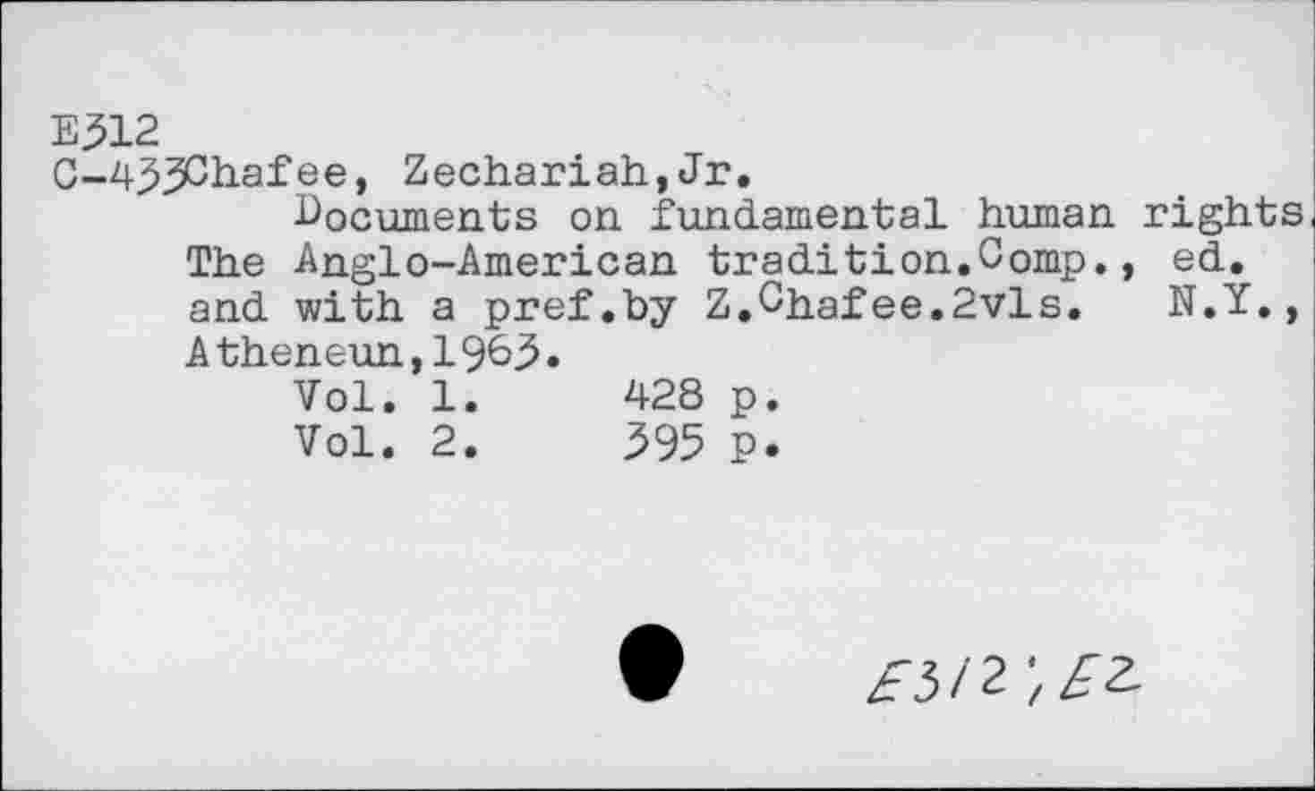 ﻿E312
C-zi^^Chafee, Zechariah,Jr.
documents on fundamental human rights The Anglo-American tradition.Comp., ed. and with a pref.by Z.Chafee.2vls.	N.Y.,
A theneun, 1963 .
Vol. 1.	428 p.
Vol. 2.	395 P.
£512 ',££